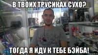 в твоих трусиках сухо? тогда я иду к тебе бэйба!