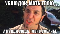 ублюдок, мать твою, а ну иди сюда, говно собачье