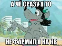 а чё сразу я то не фармил я на кв