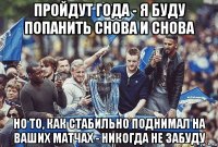 пройдут года - я буду попанить снова и снова но то, как стабильно поднимал на ваших матчах - никогда не забуду