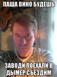 паша вино будешь заводи поехали в дымер съездим