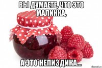 вы думаете, что это малинка, а это непиздика...