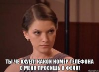  ты че охуел! какой номер телефона с меня просишь я феик!