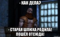 - как дела? - старая шлюха родила! пошёл отсюда!