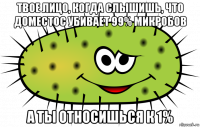 твое лицо, когда слышишь, что доместос убивает 99% микробов а ты относишься к 1%
