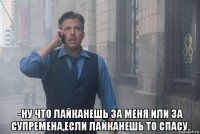  -ну что лайканешь за меня или за супремена,если лайканешь то спасу.