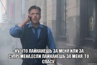  -ну что лайканешь за меня или за супремена,если лайканешь за меня, то спасу.