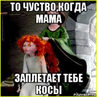 то чуство,когда мама заплетает тебе косы