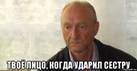  твоё лицо, когда ударил сестру