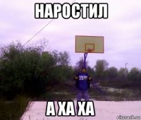 наростил а ха ха