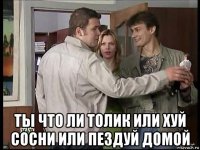  ты что ли толик или хуй сосни или пездуй домой