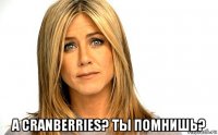  а cranberries? ты помнишь?