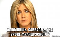  а помнишь, garbage 2.0 на уроке французского?