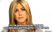  а потом домой придешь, дедушка музыкальный центр подарил, и sad but true еее