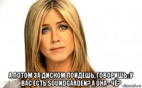  а потом за диском пойдешь, говоришь: у вас есть soundgarden? а она - чё?
