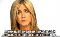  а помнишь: тын дырын тындырыдын тын дырын тындын йееей! интертейназ