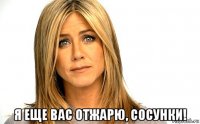  я еще вас отжарю, сосунки!