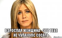  взрослая женщина - это тебе не чупачупс сосать