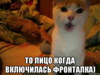 то лицо когда включилась фронталка)