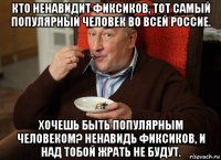 кто ненавидит фиксиков, тот самый популярный человек во всей россие. хочешь быть популярным человеком? ненавидь фиксиков, и над тобой жрать не будут.