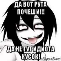 да вот рута почеши!!! да не тут идиота кусок!