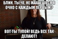 блин, ты че, не жахаешься в очко с каждым первым? вот ты тупой! ведь все так делают!
