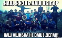 наш жизнь.наш выбор наш ошибка не ваше дела!!!