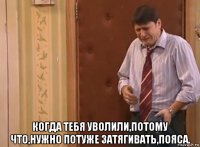  когда тебя уволили,потому что,нужно потуже затягивать,пояса.