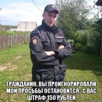  гражданин, вы проигнорировали мои просьбы остановится.. с вас штраф 150 рублей