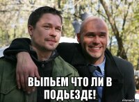  выпьем что ли в подьезде!