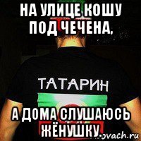 на улице кошу под чечена, а дома слушаюсь жёнушку.