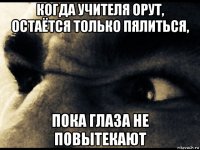 когда учителя орут, остаётся только пялиться, пока глаза не повытекают