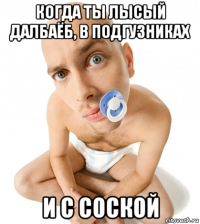 когда ты лысый далбаёб, в подгузниках и с соской
