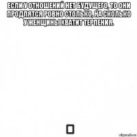 если у отношений нет будущего, то они продлятся ровно столько, на сколько у женщины хватит терпения. ♡