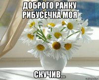 доброго ранку рибусечка моя скучив...