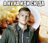 а ну ка иди сюда 