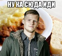 ну ка сюда иди 