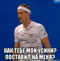  как тебе мои усики? поставил на меня?