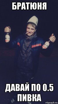 братюня давай по 0.5 пивка