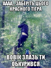 аааа... заберіть цього красного тігра вовік злазь ти обкурився