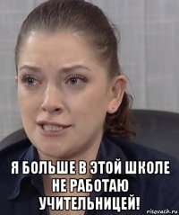  я больше в этой школе не работаю учительницей!
