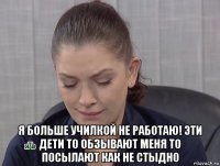  я больше училкой не работаю! эти дети то обзывают меня то посылают как не стыдно