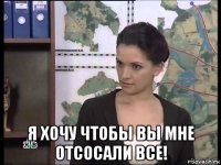  я хочу чтобы вы мне отсосали все!