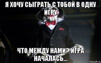 я хочу сыграть с тобой в одну игру что между нами? игра началась...