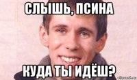 слышь, псина куда ты идёш?