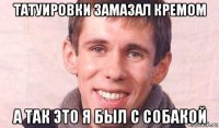 татуировки замазал кремом а так это я был с собакой