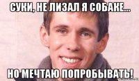 суки, не лизал я собаке... но мечтаю попробывать!