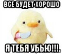 все будет хорошо я тебя убью!!!