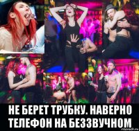  не берет трубку. наверно телефон на беззвучном