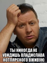  ты никогда не увидишь владислава котлярского вживую